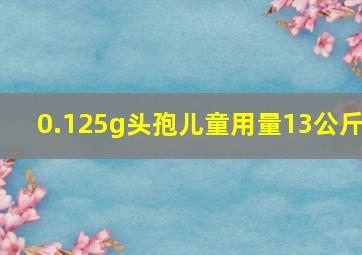 0.125g头孢儿童用量13公斤