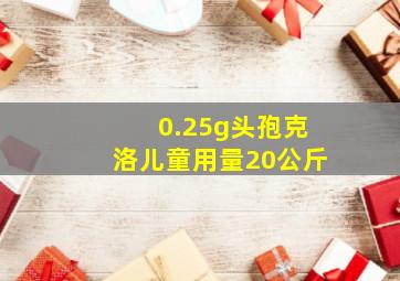 0.25g头孢克洛儿童用量20公斤