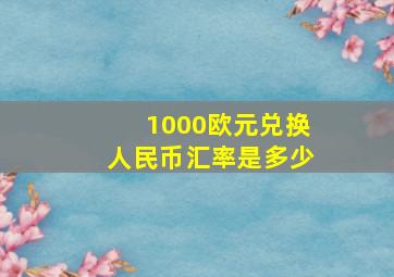 1000欧元兑换人民币汇率是多少