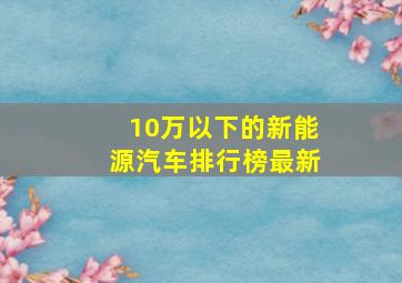 10万以下的新能源汽车排行榜最新