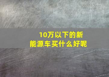 10万以下的新能源车买什么好呢