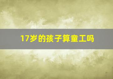 17岁的孩子算童工吗