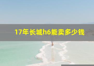 17年长城h6能卖多少钱