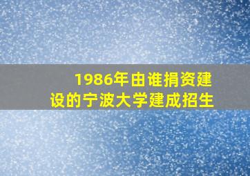 1986年由谁捐资建设的宁波大学建成招生