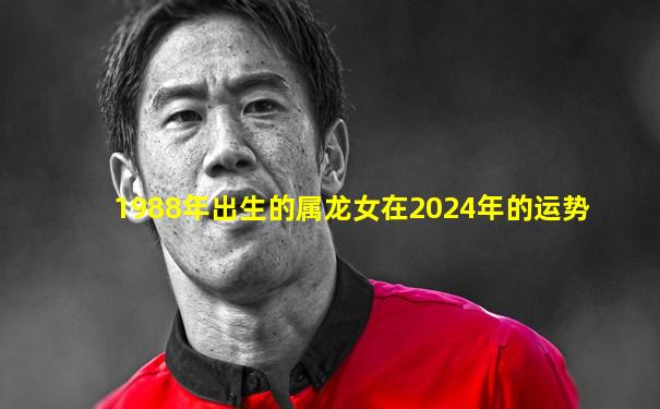 1988年出生的属龙女在2024年的运势