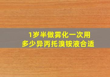 1岁半做雾化一次用多少异丙托溴铵液合适