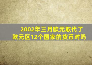 2002年三月欧元取代了欧元区12个国家的货币对吗