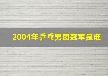 2004年乒乓男团冠军是谁