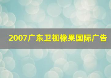 2007广东卫视橡果国际广告