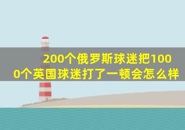 200个俄罗斯球迷把1000个英国球迷打了一顿会怎么样