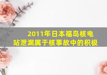 2011年日本福岛核电站泄漏属于核事故中的积极