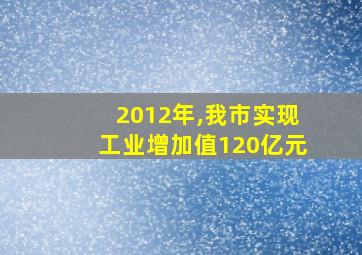 2012年,我市实现工业增加值120亿元