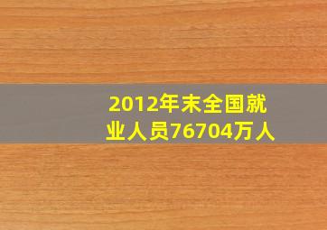 2012年末全国就业人员76704万人