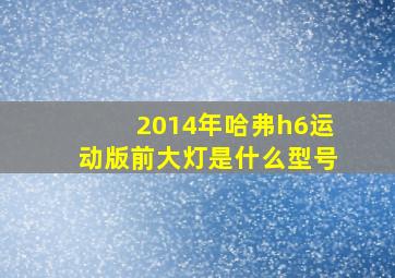 2014年哈弗h6运动版前大灯是什么型号