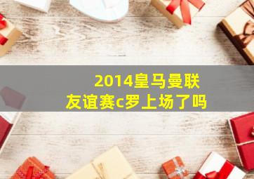 2014皇马曼联友谊赛c罗上场了吗