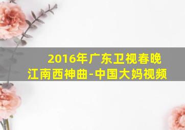 2016年广东卫视春晚江南西神曲-中国大妈视频