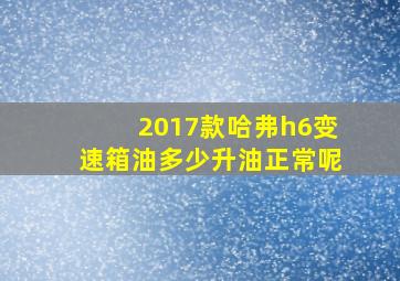 2017款哈弗h6变速箱油多少升油正常呢