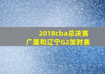 2018cba总决赛广厦和辽宁G2加时赛