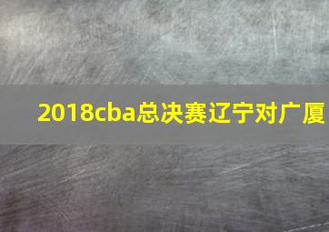 2018cba总决赛辽宁对广厦