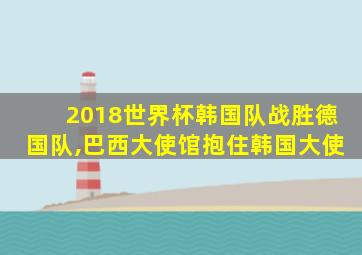 2018世界杯韩国队战胜德国队,巴西大使馆抱住韩国大使