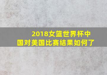 2018女篮世界杯中国对美国比赛结果如何了