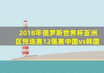 2018年俄罗斯世界杯亚洲区预选赛12强赛中国vs韩国