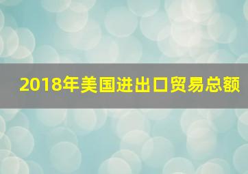 2018年美国进出口贸易总额