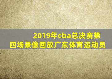 2019年cba总决赛第四场录像回放广东体育运动员