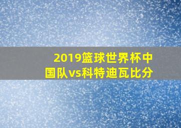 2019篮球世界杯中国队vs科特迪瓦比分