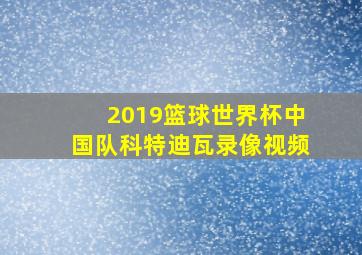 2019篮球世界杯中国队科特迪瓦录像视频