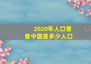 2020年人口普查中国是多少人口