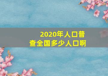 2020年人口普查全国多少人口啊