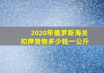 2020年俄罗斯海关扣押货物多少钱一公斤