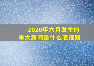 2020年六月发生的重大新闻是什么呢视频