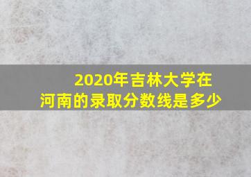 2020年吉林大学在河南的录取分数线是多少