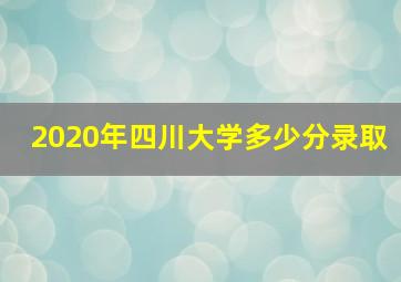 2020年四川大学多少分录取