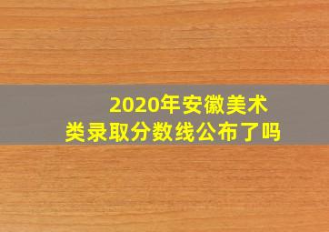 2020年安徽美术类录取分数线公布了吗