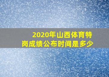 2020年山西体育特岗成绩公布时间是多少