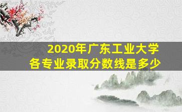 2020年广东工业大学各专业录取分数线是多少