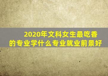 2020年文科女生最吃香的专业学什么专业就业前景好