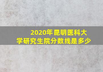 2020年昆明医科大学研究生院分数线是多少