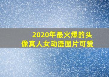 2020年最火爆的头像真人女动漫图片可爱