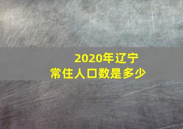 2020年辽宁常住人口数是多少