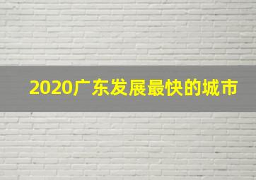 2020广东发展最快的城市