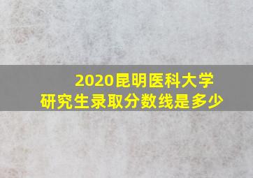 2020昆明医科大学研究生录取分数线是多少