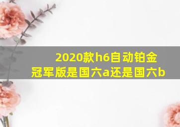 2020款h6自动铂金冠军版是国六a还是国六b