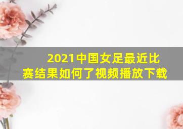 2021中国女足最近比赛结果如何了视频播放下载