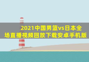 2021中国男篮vs日本全场直播视频回放下载安卓手机版