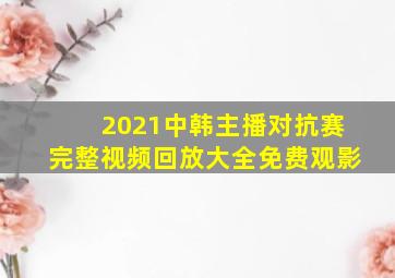 2021中韩主播对抗赛完整视频回放大全免费观影