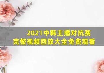 2021中韩主播对抗赛完整视频回放大全免费观看